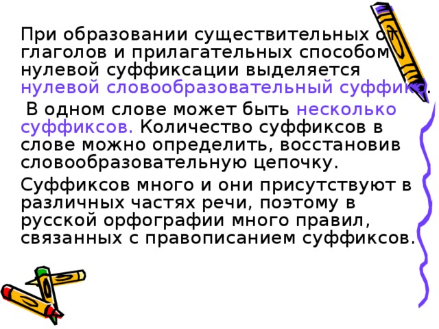 При образовании существительных от глаголов и прилагательных способом нулевой суффиксации выделяется нулевой словообразовательный суффикс .    В одном слове может быть несколько суффиксов. Количество суффиксов в слове можно определить, восстановив словообразовательную цепочку.   Суффиксов много и они присутствуют в различных частях речи, поэтому в русской орфографии много правил, связанных с правописанием суффиксов.