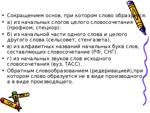 Сокращением основ, при котором слово образуется: а) из начальных слогов целого словосочетания (профком, спецкор). б) из начальной части одного слова и целого другого слова (сельсовет, стенгазета). в) из алфавитных названий начальных букв слов, составляющих словосочетание (РФ, СНГ). г) из начальных звуков слов исходного словосочетания (вуз, ТАСС). Обратным словообразованием (редеривацией),при котором слово образуется не в виде производного, а в виде производящего.