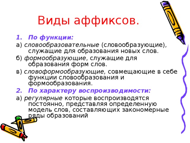 Виды аффиксов. По функции: а) словообразовательные (словообразующие), служащие для образования новых слов. б) формообразующие , служащие для образования форм слов. в) словоформообразующие, совмещающие в себе функции словообразования и формообразования. По характеру воспроизводимости: а) регулярные которые воспроизводятся постоянно, представляя определенную модель слов, составляющих закономерные ряды образований