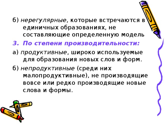 б) нерегулярные , которые встречаются в единичных образованиях, не составляющие определенную модель По степени производительности: а) продуктивные , широко используемые для образования новых слов и форм. б) непродуктивные (среди них малопродуктивные), не производящие вовсе или редко производящие новые слова и формы.