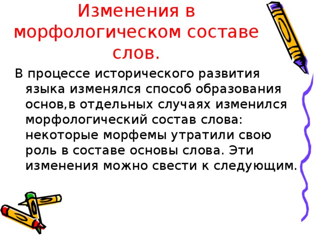 Изменения в морфологическом составе слов. В процессе исторического развития языка изменялся способ образования основ,в отдельных случаях изменился морфологический состав слова: некоторые морфемы утратили свою роль в составе основы слова. Эти изменения можно свести к следующим.