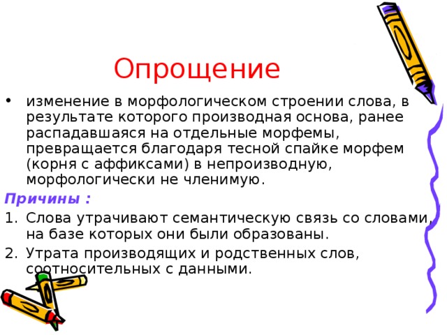 Опрощение изменение в морфологическом строении слова, в результате которого производная основа, ранее распадавшаяся на отдельные морфемы, превращается благодаря тесной спайке морфем (корня с аффиксами) в непроизводную, морфологически не членимую. Причины :