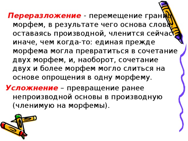 Переразложение - перемещение границ морфем, в результате чего основа слова, оставаясь производной, членится сейчас иначе, чем когда-то: единая прежде морфема могла превратиться в сочетание двух морфем, и, наоборот, сочетание двух и более морфем могло слиться на основе опрощения в одну морфему. Усложнение – превращение ранее непроизводной основы в производную (членимую на морфемы).