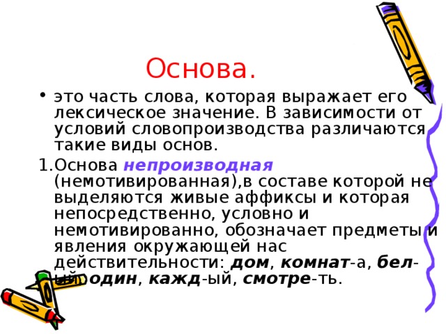 Основа. это часть слова, которая выражает его лексическое значение. В зависимости от условий словопроизводства различаются такие виды основ. 1.Основа непроизводная (немотивированная),в составе которой не выделяются живые аффиксы и которая непосредственно, условно и немотивированно, обозначает предметы и явления окружающей нас действительности: дом , комнат -а, бел -ый, один , кажд -ый, смотре -ть.