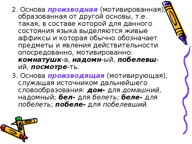 2. Основа производная (мотивированная), образованная от другой основы, т.е. такая, в составе которой для данного состояния языка выделяются живые аффиксы и которая обычно обозначает предметы и явления действительности опосредованно, мотивированно: комнатушк -а, надомн -ый, побелевш -ий, посмотре -ть. 3. Основа производящая (мотивирующая), служащая источником дальнейшего словообразования: дом- для домашний , надомный; бел- для белеть ; беле- для побелеть ; побеле- для побелевший.