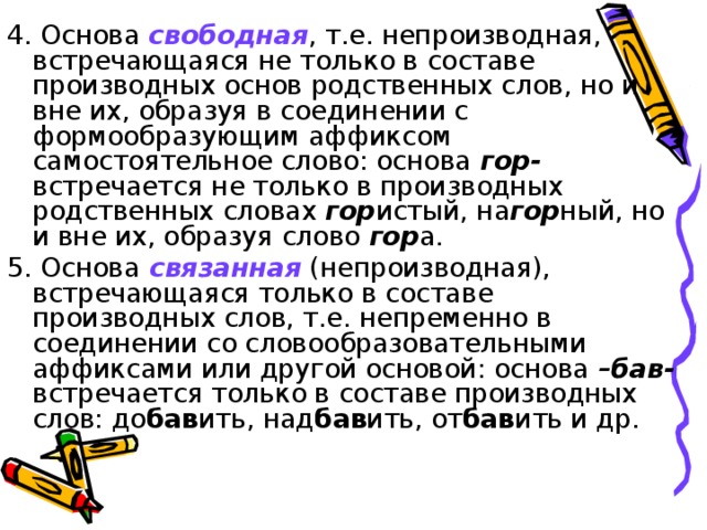 4. Основа свободная , т.е. непроизводная, встречающаяся не только в составе производных основ родственных слов, но и вне их, образуя в соединении с формообразующим аффиксом самостоятельное слово: основа гор- встречается не только в производных родственных словах гор истый, на гор ный, но и вне их, образуя слово гор а. 5. Основа связанная (непроизводная), встречающаяся только в составе производных слов, т.е. непременно в соединении со словообразовательными аффиксами или другой основой: основа –бав- встречается только в составе производных слов: до бав ить, над бав ить, от бав ить и др.