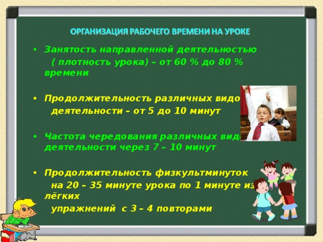 Занятость направленной деятельностью  ( плотность урока) – от 60 % до 80 % времени  Продолжительность различных видов  деятельности – от 5 до 10 минут  Частота чередования различных видов деятельности через 7 – 10 минут  Продолжительность физкультминуток