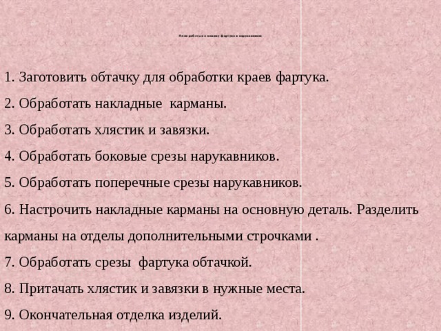 План работы по пошиву фартука и нарукавников       1. Заготовить обтачку для обработки краев фартука. 2. Обработать накладные карманы. 3. Обработать хлястик и завязки. 4. Обработать боковые срезы нарукавников. 5. Обработать поперечные срезы нарукавников. 6. Настрочить накладные карманы на основную деталь. Разделить карманы на отделы дополнительными строчками . 7. Обработать срезы фартука обтачкой. 8. Притачать хлястик и завязки в нужные места. 9. Окончательная отделка изделий.