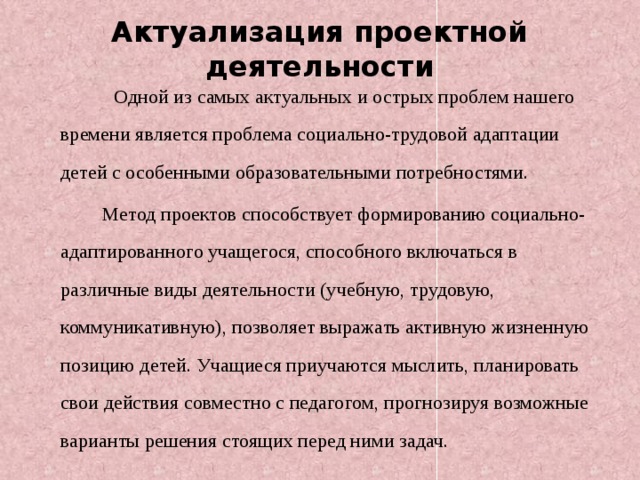 Актуализация проектной деятельности  Одной из самых актуальных и острых проблем нашего времени является проблема социально-трудовой адаптации детей с особенными образовательными потребностями.  Метод проектов способствует формированию социально-адаптированного учащегося, способного включаться в различные виды деятельности (учебную, трудовую, коммуникативную), позволяет выражать активную жизненную позицию детей. Учащиеся приучаются мыслить, планировать свои действия совместно с педагогом, прогнозируя возможные варианты решения стоящих перед ними задач.