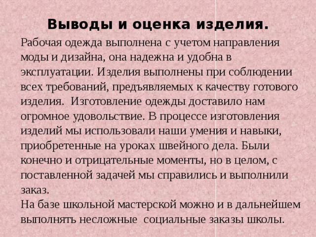 Выводы и оценка изделия. Рабочая одежда выполнена с учетом направления моды и дизайна, она надежна и удобна в эксплуатации. Изделия выполнены при соблюдении всех требований, предъявляемых к качеству готового изделия. Изготовление одежды доставило нам огромное удовольствие. В процессе изготовления изделий мы использовали наши умения и навыки, приобретенные на уроках швейного дела. Были конечно и отрицательные моменты, но в целом, с поставленной задачей мы справились и выполнили заказ. На базе школьной мастерской можно и в дальнейшем выполнять несложные социальные заказы школы.