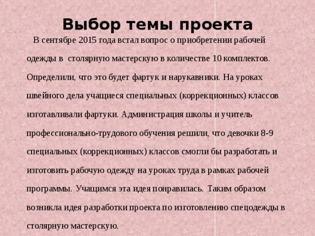 Выбор темы проекта  В сентябре 2015 года встал вопрос о приобретении рабочей одежды в столярную мастерскую в количестве 10 комплектов. Определили, что это будет фартук и нарукавники. На уроках швейного дела учащиеся специальных (коррекционных) классов изготавливали фартуки. Администрация школы и учитель профессионально-трудового обучения решили, что девочки 8-9 специальных (коррекционных) классов смогли бы разработать и изготовить рабочую одежду на уроках труда в рамках рабочей программы. Учащимся эта идея понравилась.  Таким образом возникла идея разработки проекта по изготовлению спецодежды в столярную мастерскую.