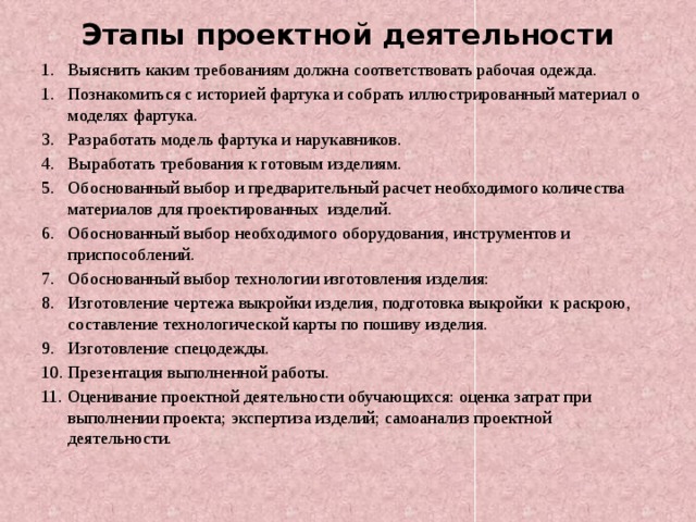 Этапы проектной деятельности 1. Выяснить каким требованиям должна соответствовать рабочая одежда. 1. Познакомиться с историей фартука и собрать иллюстрированный материал о моделях фартука. 3. Разработать модель фартука и нарукавников. 4. Выработать требования к готовым изделиям. 5. Обоснованный выбор и предварительный расчет необходимого количества материалов для проектированных изделий. 6. Обоснованный выбор необходимого оборудования, инструментов и приспособлений. 7. Обоснованный выбор технологии изготовления изделия: 8. Изготовление чертежа выкройки изделия, подготовка выкройки к раскрою, составление технологической карты по пошиву изделия. 9. Изготовление спецодежды. 10. Презентация выполненной работы. 11. Оценивание проектной деятельности обучающихся: оценка затрат при выполнении проекта; экспертиза изделий; самоанализ проектной деятельности.