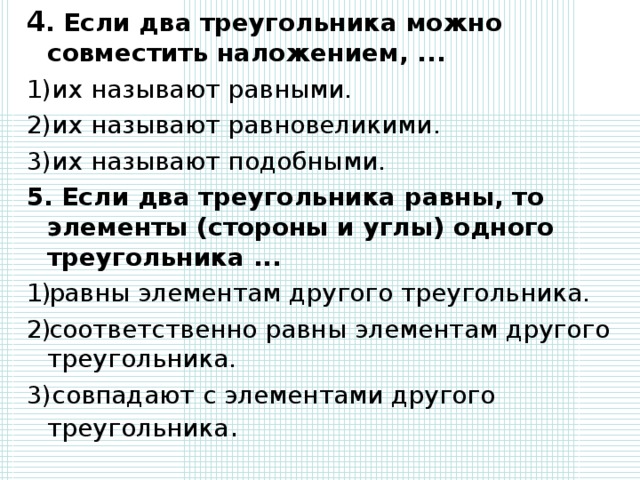 4 .  Если два треугольника можно совместить наложением, ... 1)их называют равными. 2)их называют равновеликими. 3)их называют подобными. 5. Если два треугольника равны, то элементы (стороны и углы) одного треугольника ... равны элементам другого треугольника. соответственно равны элементам другого треугольника. 3)совпадают с элементами другого треугольника .