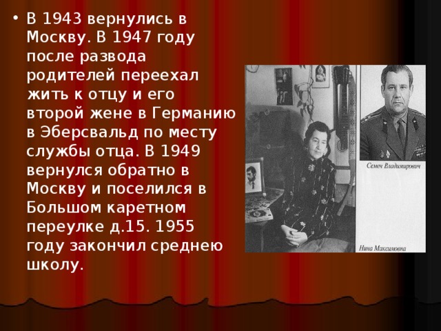 В 1943 вернулись в Москву. В 1947 году после развода родителей переехал жить к отцу и его второй жене в Германию в Эберсвальд по месту службы отца. В 1949 вернулся обратно в Москву и поселился в Большом каретном переулке д.15. 1955 году закончил среднею школу.