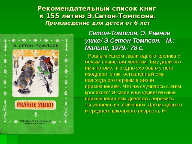 Рекомендательный список книг  к 155 летию Э.Сетон-Томпсона.  Произведение для детей от 6 лет  Сетон-Томпсон, Э. Рваное ушко/ Э.Сетон-Томпсон. - М.: Малыш, 1979.- 78 с.  Рваным Ушком звали одного кролика с белым пушистым хвостом. Ему дали это имя потому, что одно ухо было у него изодрано- знак, оставленный ему навсегда его первым в жизни приключением. Что же случилось с этим кроликом? И какие еще удивительные приключения ему довелось пережить, ты узнаешь из этой книги. Для младшего и среднего школьного возраста. 6+