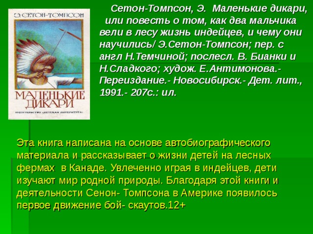 Сетон-Томпсон, Э. Маленькие дикари, или повесть о том, как два мальчика вели в лесу жизнь индейцев, и чему они научились/ Э.Сетон-Томпсон; пер. с англ Н.Темчиной; послесл. В. Бианки и Н.Сладкого; худож. Е.Антимонова.- Переиздание.- Новосибирск.- Дет. лит., 1991.- 207с.: ил. Эта книга написана на основе автобиографического материала и рассказывает о жизни детей на лесных фермах в Канаде. Увлеченно играя в индейцев, дети изучают мир родной природы. Благодаря этой книги и деятельности Сенон- Томпсона в Америке появилось первое движение бой- скаутов.12+