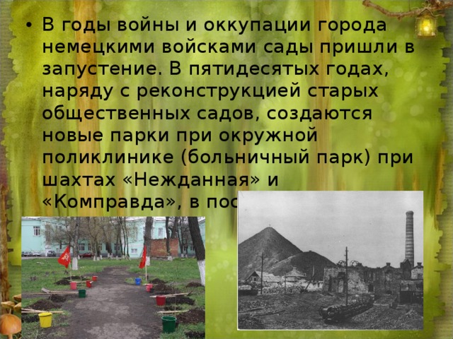 В годы войны и оккупации города немецкими войсками сады пришли в запустение. В пятидесятых годах, наряду с реконструкцией старых общественных садов, создаются новые парки при окружной поликлинике (больничный парк) при шахтах «Нежданная» и «Комправда», в поселке Артем, ГРЭС.