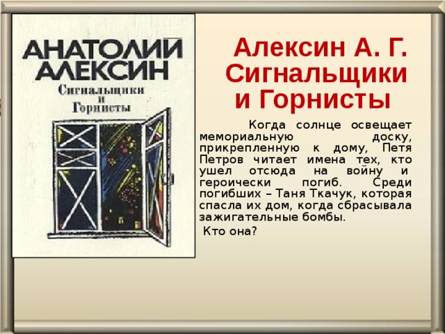 Алексин А. Г.   Сигнальщики и Горнисты  Когда солнце освещает мемориальную доску, прикрепленную к дому, Петя Петров читает имена тех, кто ушел отсюда на войну и  героически погиб. Среди погибших – Таня Ткачук, которая спасла их дом, когда сбрасывала зажигательные бомбы.  Кто она?