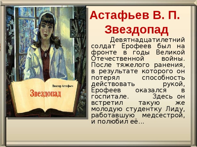 Астафьев В. П.  Звездопад    Девятнадцатилетний солдат Ерофеев был на фронте в годы Великой Отечественной войны. После тяжелого ранения, в результате которого он потерял способность действовать рукой, Ерофеев оказался в госпитале.  Здесь он встретил такую же молодую студентку Лиду, работавшую медсестрой, и полюбил её...