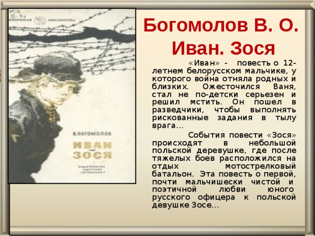 Богомолов В. О.  Иван. Зося    «Иван» - повесть о 12-летнем белорусском мальчике, у которого война отняла родных и близких. Ожесточился Ваня, стал не по-детски серьезен и решил мстить. Он пошел в разведчики, чтобы выполнять рискованные задания в тылу врага…   События повести «Зося» происходят в небольшой польской деревушке, где после тяжелых боев расположился на отдых мотострелковый батальон.  Эта повесть о первой, почти мальчишески чистой и  поэтичной любви юного  русского офицера к польской девушке Зосе…