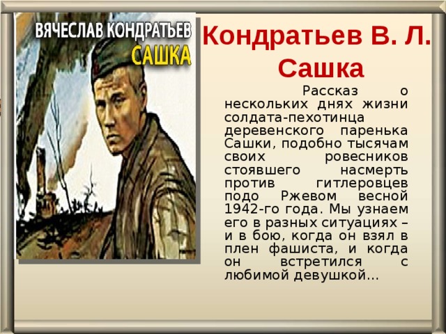 Кондратьев В. Л.   Сашка     Рассказ о нескольких днях жизни солдата-пехотинца деревенского паренька Сашки, подобно тысячам своих ровесников стоявшего насмерть против гитлеровцев подо Ржевом весной 1942-го года. Мы узнаем его в разных ситуациях – и в бою, когда он взял в плен фашиста, и когда он встретился с любимой девушкой…