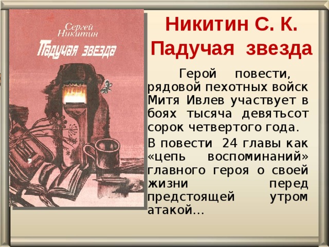 Никитин С. К. Падучая  звезда    Герой повести, рядовой пехотных войск Митя Ивлев участвует в боях тысяча девятьсот сорок четвертого года. В повести 24 главы как «цепь воспоминаний» главного героя о своей жизни перед предстоящей утром атакой…