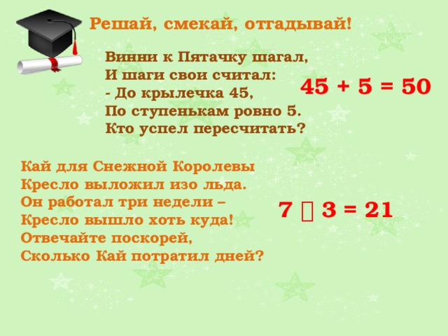 Решай, смекай, отгадывай! Винни к Пятачку шагал,  И шаги свои считал:  - До крылечка 45,  По ступенькам ровно 5.  Кто успел пересчитать? 45 + 5 = 50 Кай для Снежной Королевы  Кресло выложил изо льда.  Он работал три недели –   Кресло вышло хоть куда!  Отвечайте поскорей,  Сколько Кай потратил дней?  7  3 = 21