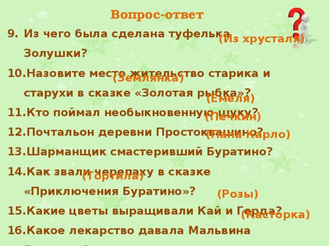 Вопрос-ответ Из чего была сделана туфелька Золушки?  Назовите место жительство старика и старухи в сказке «Золотая рыбка»? Кто поймал необыкновенную щуку?  Почтальон деревни Простоквашино?  Шарманщик смастеривший Буратино?  Как звали черепаху в сказке «Приключения Буратино»?  Какие цветы выращивали Кай и Герда? Какое лекарство давала Мальвина Буратино? (Из хрусталя) (Землянка) (Емеля) (Печкин) (Папа Карло) (Тортила)   (Розы)   (Касторка)