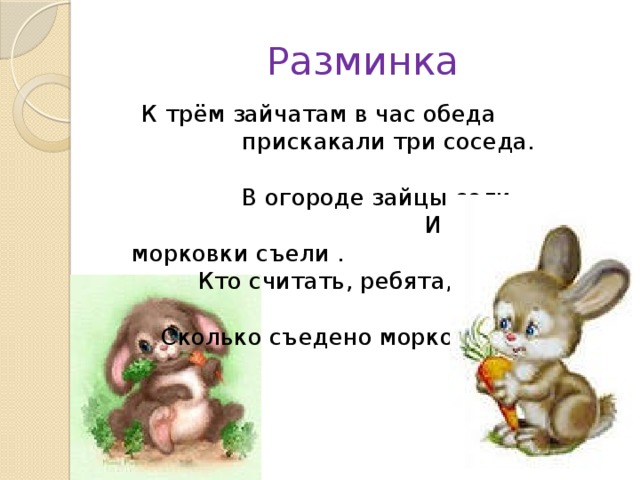 Разминка  К трём зайчатам в час обеда прискакали три соседа. В огороде зайцы сели И по три морковки съели . Кто считать, ребята, ловок, Сколько съедено морковок?