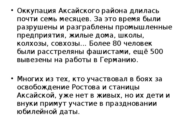 Оккупация Аксайского района длилась почти семь месяцев. За это время были разрушены и разграблены промышленные предприятия, жилые дома, школы, колхозы, совхозы... Более 80 человек были расстреляны фашистами, ещё 500 вывезены на работы в Германию. Многих из тех, кто участвовал в боях за освобождение Ростова и станицы Аксайской, уже нет в живых, но их дети и внуки примут участие в праздновании юбилейной даты.