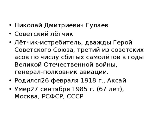 Николай Дмитриевич Гулаев Советский лётчик Лётчик-истребитель, дважды Герой Советского Союза, третий из советских асов по числу сбитых самолётов в годы Великой Отечественной войны, генерал-полковник авиации. Родился26 февраля 1918 г., Аксай Умер27 сентября 1985 г. (67 лет), Москва, РСФСР, СССР