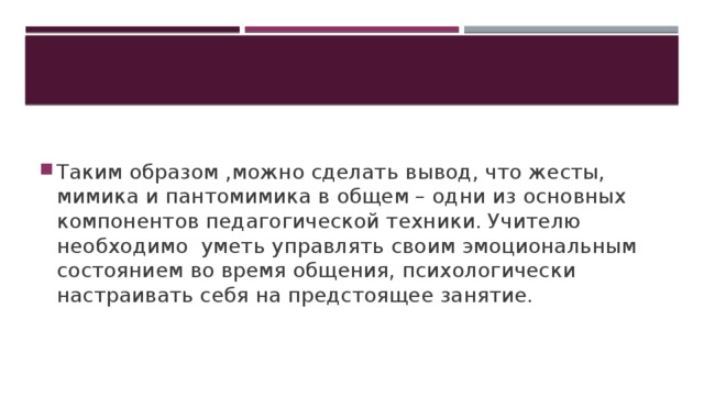 Таким образом ,можно сделать вывод, что жесты, мимика и пантомимика в общем – одни из основных компонентов педагогической техники. Учителю необходимо уметь управлять своим эмоциональным состоянием во время общения, психологически настраивать себя на предстоящее занятие.