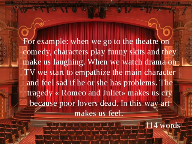 For example: when we go to the theatre on comedy, characters play funny skits and they make us laughing. When we watch drama on TV we start to empathize the main character and feel sad if he or she has problems. The tragedy « Romeo and Juliet» makes us cry because poor lovers dead. In this way art makes us feel.  114 words