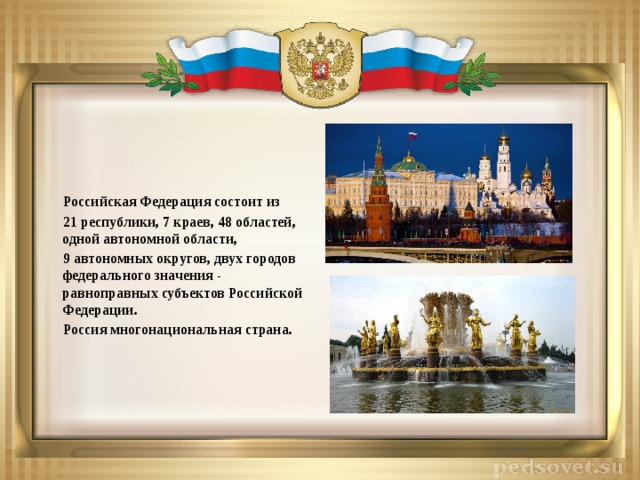 Российская Федерация состоит из  21 республики, 7 краев, 48 областей, одной автономной области,  9 автономных округов, двух городов федерального значения - равноправных субъектов Российской Федерации.  Россия многонациональная страна.