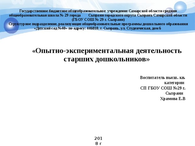 Государственное бюджетное общеобразовательное учреждение Самарской области средняя общеобразовательная школа № 29 города Сызрани городского округа Сызрань Самарской области (ГБОУ СОШ № 29 г. Сызрани) Структурное подразделение, реализующее общеобразовательные программы дошкольного образования «Детский сад №40» по адресу: 446010, г. Сызрань, ул. Студенческая, дом 6  « Опытно-экспериментальная деятельность старших дошкольников» Воспитатель высш. кв. категории СП ГБОУ СОШ №29 г. Сызрани Храмова Е.В 2018 г