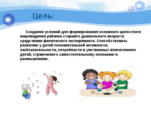 Цель:  Создание условий для формирования основного целостного мировидения ребенка старшего дошкольного возраста средствами физического эксперимента. Способствовать развитию у детей познавательной активности, любознательности, потребности в умственных впечатлениях детей, стремления к самостоятельному познанию и размышлению.