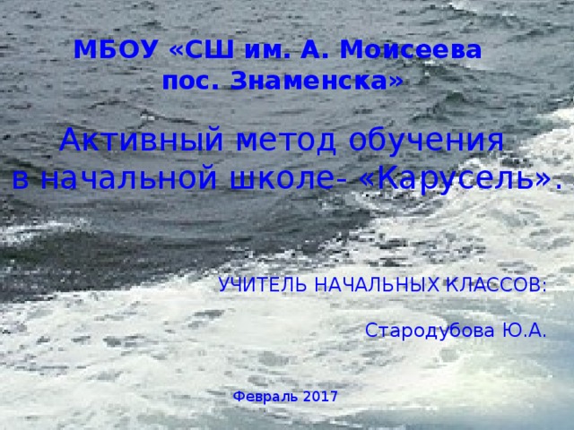 МБОУ «СШ им. А. Моисеева пос. Знаменска» Активный метод обучения в начальной школе- «Карусель». УЧИТЕЛЬ НАЧАЛЬНЫХ КЛАССОВ: Стародубова Ю.А. Февраль 2017