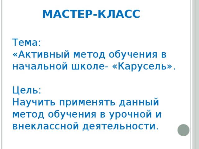 МАСТЕР-КЛАСС   Тема:  «Активный метод обучения в начальной школе- «Карусель».   Цель:  Научить применять данный метод обучения в урочной и внеклассной деятельности.