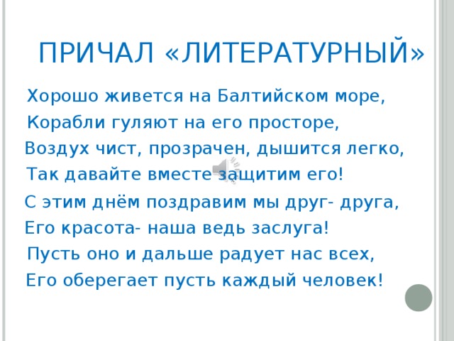 ПРИЧАЛ «ЛИТЕРАТУРНЫЙ» Хорошо живется на Балтийском море, Корабли гуляют на его просторе, Воздух чист, прозрачен, дышится легко, Так давайте вместе защитим его! С этим днём поздравим мы друг- друга , Его красота- наша ведь заслуга! Пусть оно и дальше радует нас всех, Его оберегает пусть каждый человек!