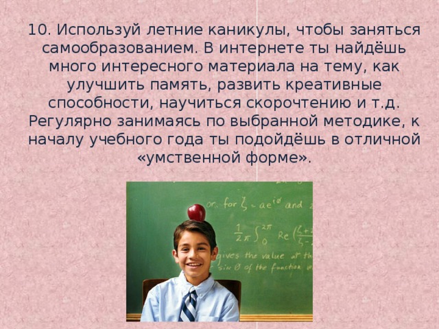 10. Используй летние каникулы, чтобы заняться самообразованием. В интернете ты найдёшь много интересного материала на тему, как улучшить память, развить креативные способности, научиться скорочтению и т.д. Регулярно занимаясь по выбранной методике, к началу учебного года ты подойдёшь в отличной «умственной форме».