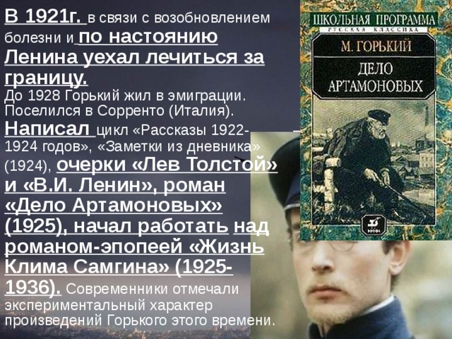 В 1921г. в связи с возобновлением болезни и  по настоянию Ленина уехал лечиться за границу.  До 1928 Горький жил в эмиграции. Поселился в Сорренто (Италия). Написал цикл «Рассказы 1922-1924 годов», «Заметки из дневника» (1924), очерки «Лев Толстой» и «В.И. Ленин», роман «Дело Артамоновых» (1925), начал работать  над романом-эпопеей «Жизнь Клима Самгина» (1925-1936). Современники отмечали экспериментальный характер произведений Горького этого времени.