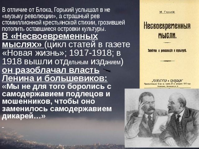 В отличие от Блока, Горький услышал в не «музыку революции», а страшный рев стомиллионной крестьянской стихии, грозившей потопить оставшиеся островки культуры. В «Несвоевременных мыслях» (цикл статей в газете «Новая жизнь»; 1917-1918; в 1918 вышли отд ельным изд анием ) он разоблачал власть Ленина и большевиков:  «Мы не для того боролись с самодержавием подлецов и мошенников, чтобы оно заменилось самодержавием дикарей…»