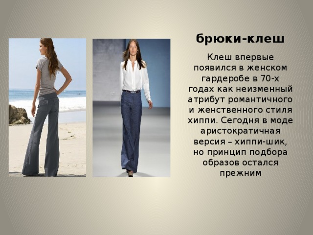 брюки-клеш   Клеш впервые появился в женском гардеробе в 70-х годах как неизменный атрибут романтичного и женственного стиля хиппи. Сегодня в моде аристократичная версия – хиппи-шик, но принцип подбора образов остался прежним