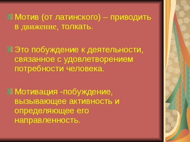 Мотив (от латинского) – приводить в движение , толкать. Это побуждение к деятельности, связанное с удовлетворением потребности человека. Мотивация -побуждение, вызывающее активность и определяющее его направленность.