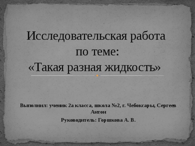 Исследовательская работа  по теме:  «Такая разная жидкость» Выполнил: ученик 2а класса, школа №2, г. Чебоксары, Сергеев Антон Руководитель: Горшкова А. В.