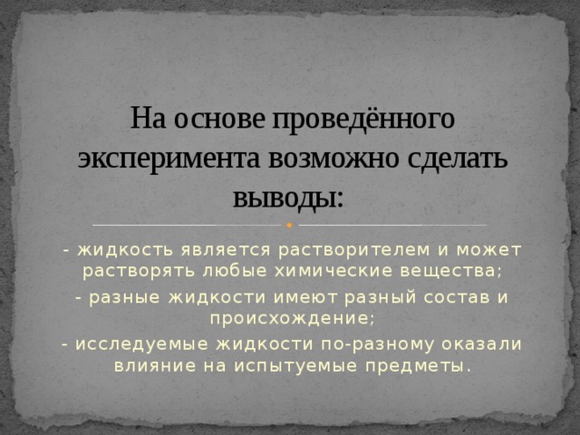 На основе проведённого эксперимента возможно сделать выводы: - жидкость является растворителем и может растворять любые химические вещества; - разные жидкости имеют разный состав и происхождение; - исследуемые жидкости по-разному оказали влияние на испытуемые предметы.