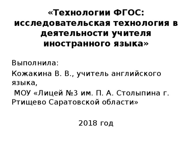 «Технологии ФГОС: исследовательская технология в деятельности учителя иностранного языка» Выполнила: Кожакина В. В., учитель английского языка,  МОУ «Лицей №3 им. П. А. Столыпина г. Ртищево Саратовской области» 2018 год