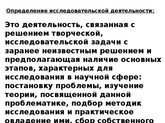 Определение исследовательской деятельности: Это деятельность, связанная с решением творческой, исследовательской задачи с заранее неизвестным решением и предполагающая наличие основных этапов, характерных для исследования в научной сфере: постановку проблемы, изучение теории, посвященной данной проблематике, подбор методик исследования и практическое овладение ими, сбор собственного материала, его анализ и обобщение, научный комментарий и собственные выводы