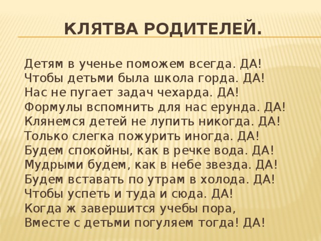 Клятва родителей.  Детям в ученье поможем всегда. ДА!  Чтобы детьми была школа горда. ДА!  Нас не пугает задач чехарда. ДА!  Формулы вспомнить для нас ерунда. ДА!  Клянемся детей не лупить никогда. ДА!  Только слегка пожурить иногда. ДА!  Будем спокойны, как в речке вода. ДА!  Мудрыми будем, как в небе звезда. ДА!  Будем вставать по утрам в холода. ДА!  Чтобы успеть и туда и сюда. ДА!  Когда ж завершится учебы пора,  Вместе с детьми погуляем тогда! ДА!