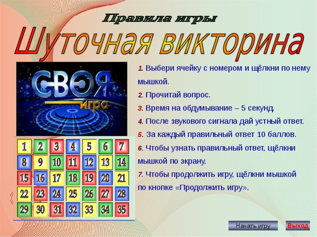 1. Выбери ячейку с номером и щёлкни по нему мышкой. 2. Прочитай вопрос. 3 . Время на обдумывание – 5 секунд. 4. После звукового сигнала дай устный ответ. 5 . За каждый правильный ответ 10 баллов. 6. Чтобы узнать правильный ответ, щёлкни мышкой по экрану. 7. Чтобы продолжить игру, щёлкни мышкой по кнопке «Продолжить игру». Начать игру Выход